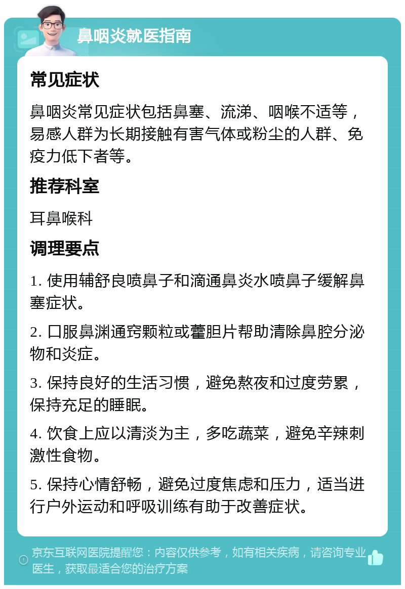 鼻咽炎就医指南 常见症状 鼻咽炎常见症状包括鼻塞、流涕、咽喉不适等，易感人群为长期接触有害气体或粉尘的人群、免疫力低下者等。 推荐科室 耳鼻喉科 调理要点 1. 使用辅舒良喷鼻子和滴通鼻炎水喷鼻子缓解鼻塞症状。 2. 口服鼻渊通窍颗粒或藿胆片帮助清除鼻腔分泌物和炎症。 3. 保持良好的生活习惯，避免熬夜和过度劳累，保持充足的睡眠。 4. 饮食上应以清淡为主，多吃蔬菜，避免辛辣刺激性食物。 5. 保持心情舒畅，避免过度焦虑和压力，适当进行户外运动和呼吸训练有助于改善症状。