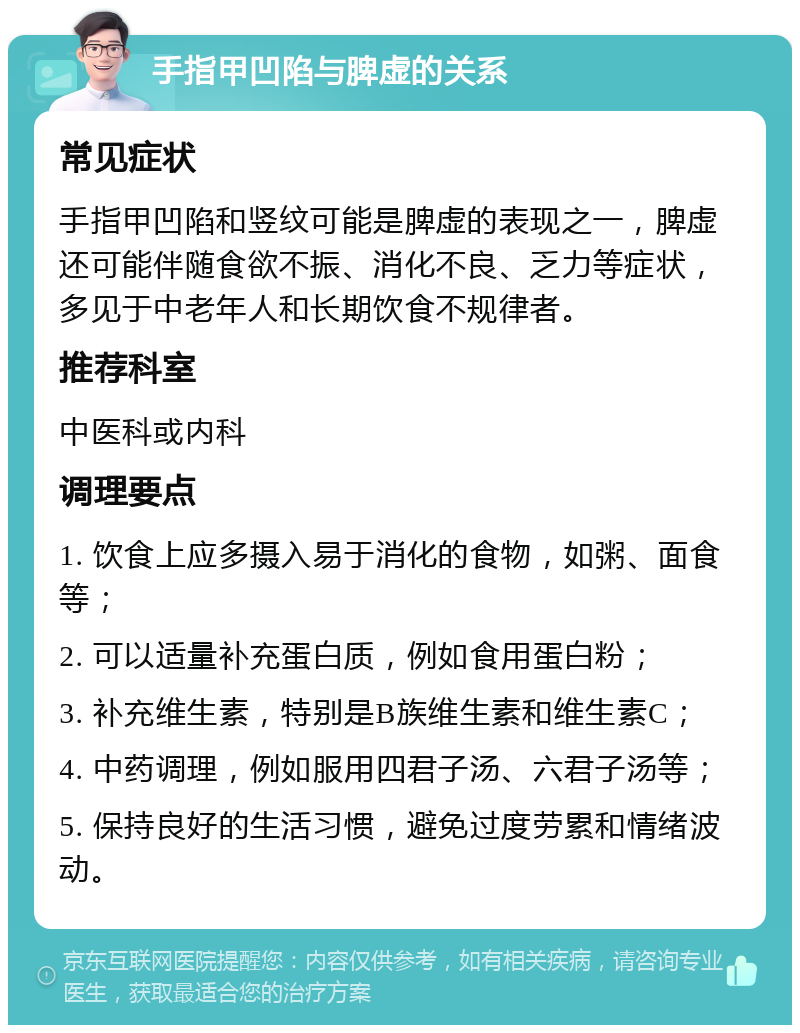 手指甲凹陷与脾虚的关系 常见症状 手指甲凹陷和竖纹可能是脾虚的表现之一，脾虚还可能伴随食欲不振、消化不良、乏力等症状，多见于中老年人和长期饮食不规律者。 推荐科室 中医科或内科 调理要点 1. 饮食上应多摄入易于消化的食物，如粥、面食等； 2. 可以适量补充蛋白质，例如食用蛋白粉； 3. 补充维生素，特别是B族维生素和维生素C； 4. 中药调理，例如服用四君子汤、六君子汤等； 5. 保持良好的生活习惯，避免过度劳累和情绪波动。