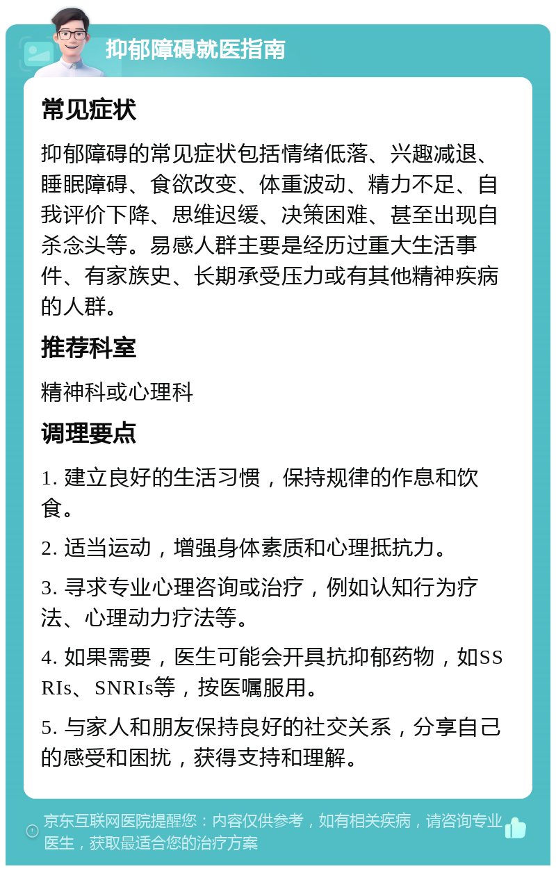 抑郁障碍就医指南 常见症状 抑郁障碍的常见症状包括情绪低落、兴趣减退、睡眠障碍、食欲改变、体重波动、精力不足、自我评价下降、思维迟缓、决策困难、甚至出现自杀念头等。易感人群主要是经历过重大生活事件、有家族史、长期承受压力或有其他精神疾病的人群。 推荐科室 精神科或心理科 调理要点 1. 建立良好的生活习惯，保持规律的作息和饮食。 2. 适当运动，增强身体素质和心理抵抗力。 3. 寻求专业心理咨询或治疗，例如认知行为疗法、心理动力疗法等。 4. 如果需要，医生可能会开具抗抑郁药物，如SSRIs、SNRIs等，按医嘱服用。 5. 与家人和朋友保持良好的社交关系，分享自己的感受和困扰，获得支持和理解。