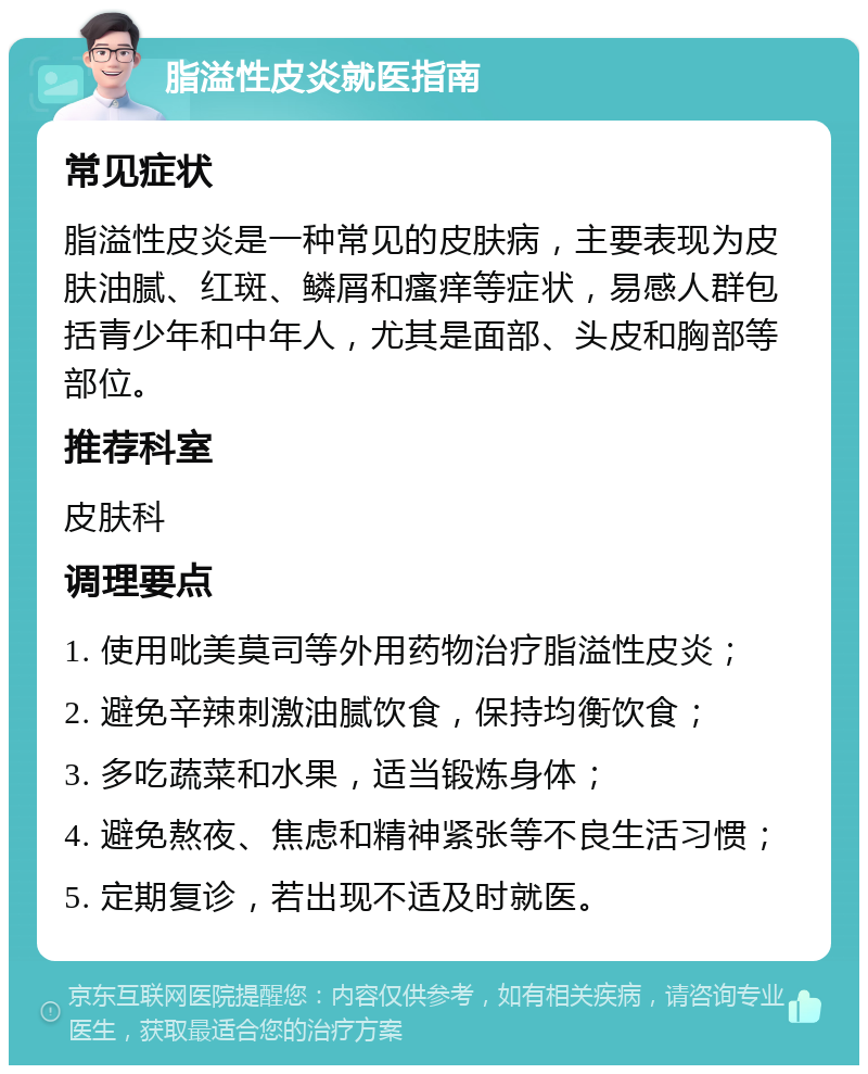 脂溢性皮炎就医指南 常见症状 脂溢性皮炎是一种常见的皮肤病，主要表现为皮肤油腻、红斑、鳞屑和瘙痒等症状，易感人群包括青少年和中年人，尤其是面部、头皮和胸部等部位。 推荐科室 皮肤科 调理要点 1. 使用吡美莫司等外用药物治疗脂溢性皮炎； 2. 避免辛辣刺激油腻饮食，保持均衡饮食； 3. 多吃蔬菜和水果，适当锻炼身体； 4. 避免熬夜、焦虑和精神紧张等不良生活习惯； 5. 定期复诊，若出现不适及时就医。