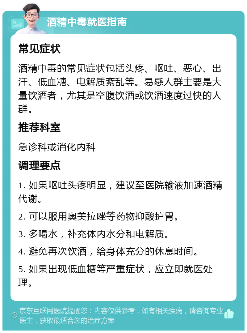 酒精中毒就医指南 常见症状 酒精中毒的常见症状包括头疼、呕吐、恶心、出汗、低血糖、电解质紊乱等。易感人群主要是大量饮酒者，尤其是空腹饮酒或饮酒速度过快的人群。 推荐科室 急诊科或消化内科 调理要点 1. 如果呕吐头疼明显，建议至医院输液加速酒精代谢。 2. 可以服用奥美拉唑等药物抑酸护胃。 3. 多喝水，补充体内水分和电解质。 4. 避免再次饮酒，给身体充分的休息时间。 5. 如果出现低血糖等严重症状，应立即就医处理。