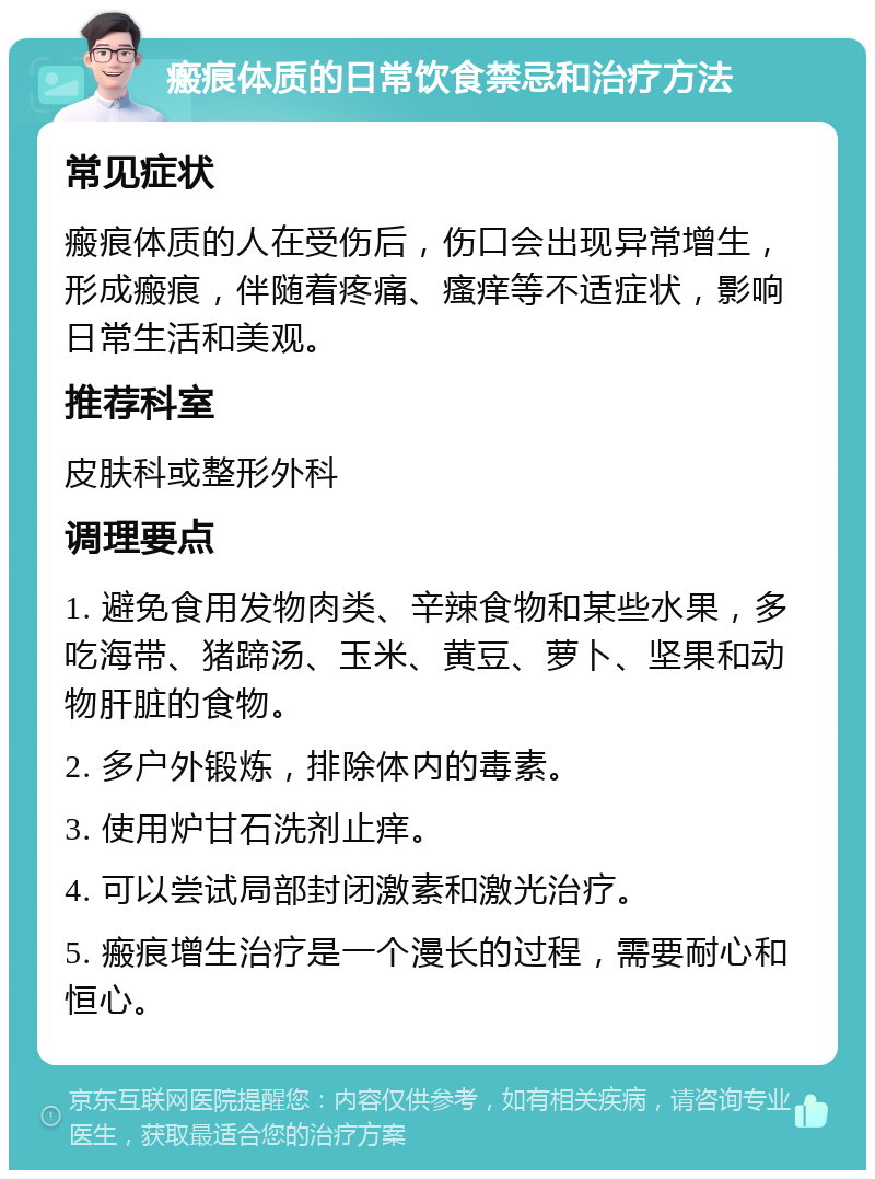 瘢痕体质的日常饮食禁忌和治疗方法 常见症状 瘢痕体质的人在受伤后，伤口会出现异常增生，形成瘢痕，伴随着疼痛、瘙痒等不适症状，影响日常生活和美观。 推荐科室 皮肤科或整形外科 调理要点 1. 避免食用发物肉类、辛辣食物和某些水果，多吃海带、猪蹄汤、玉米、黄豆、萝卜、坚果和动物肝脏的食物。 2. 多户外锻炼，排除体内的毒素。 3. 使用炉甘石洗剂止痒。 4. 可以尝试局部封闭激素和激光治疗。 5. 瘢痕增生治疗是一个漫长的过程，需要耐心和恒心。