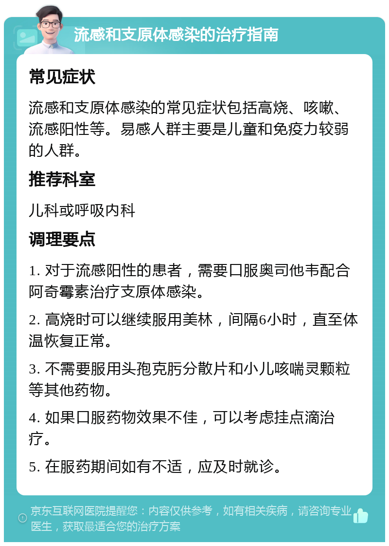 流感和支原体感染的治疗指南 常见症状 流感和支原体感染的常见症状包括高烧、咳嗽、流感阳性等。易感人群主要是儿童和免疫力较弱的人群。 推荐科室 儿科或呼吸内科 调理要点 1. 对于流感阳性的患者，需要口服奥司他韦配合阿奇霉素治疗支原体感染。 2. 高烧时可以继续服用美林，间隔6小时，直至体温恢复正常。 3. 不需要服用头孢克肟分散片和小儿咳喘灵颗粒等其他药物。 4. 如果口服药物效果不佳，可以考虑挂点滴治疗。 5. 在服药期间如有不适，应及时就诊。