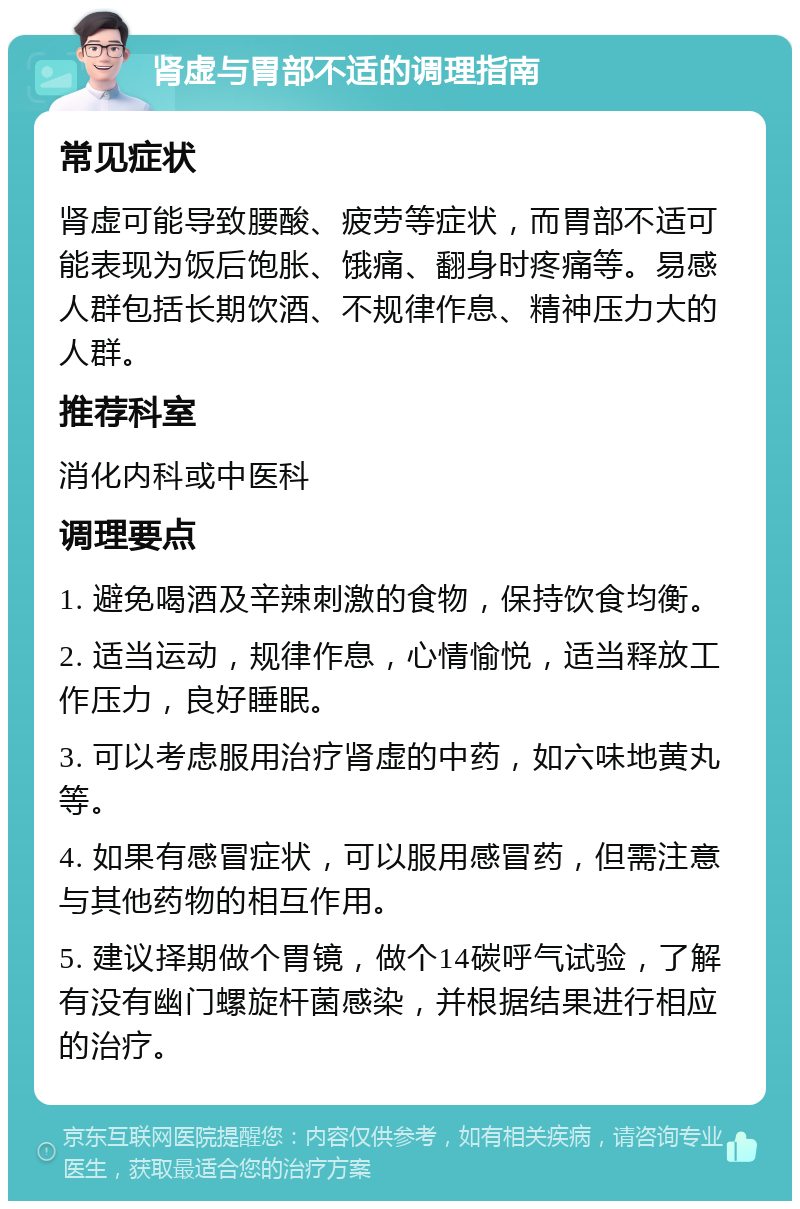 肾虚与胃部不适的调理指南 常见症状 肾虚可能导致腰酸、疲劳等症状，而胃部不适可能表现为饭后饱胀、饿痛、翻身时疼痛等。易感人群包括长期饮酒、不规律作息、精神压力大的人群。 推荐科室 消化内科或中医科 调理要点 1. 避免喝酒及辛辣刺激的食物，保持饮食均衡。 2. 适当运动，规律作息，心情愉悦，适当释放工作压力，良好睡眠。 3. 可以考虑服用治疗肾虚的中药，如六味地黄丸等。 4. 如果有感冒症状，可以服用感冒药，但需注意与其他药物的相互作用。 5. 建议择期做个胃镜，做个14碳呼气试验，了解有没有幽门螺旋杆菌感染，并根据结果进行相应的治疗。