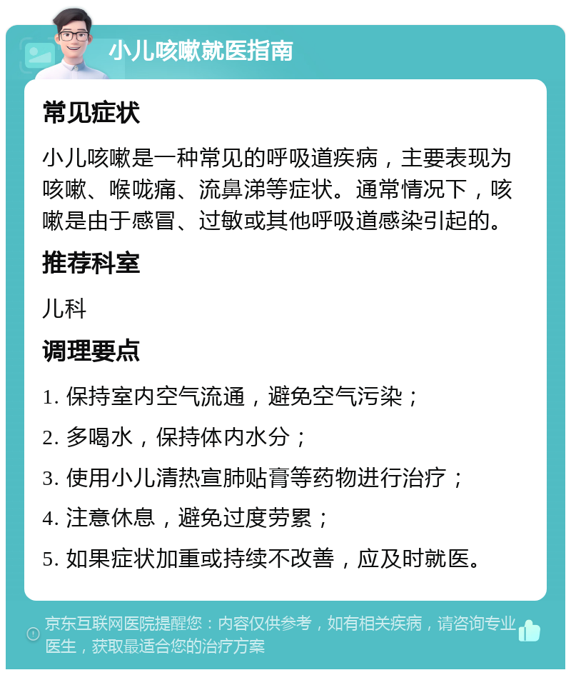 小儿咳嗽就医指南 常见症状 小儿咳嗽是一种常见的呼吸道疾病，主要表现为咳嗽、喉咙痛、流鼻涕等症状。通常情况下，咳嗽是由于感冒、过敏或其他呼吸道感染引起的。 推荐科室 儿科 调理要点 1. 保持室内空气流通，避免空气污染； 2. 多喝水，保持体内水分； 3. 使用小儿清热宣肺贴膏等药物进行治疗； 4. 注意休息，避免过度劳累； 5. 如果症状加重或持续不改善，应及时就医。