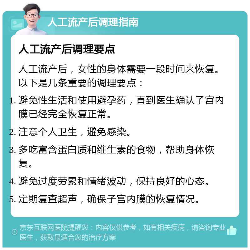 人工流产后调理指南 人工流产后调理要点 人工流产后，女性的身体需要一段时间来恢复。以下是几条重要的调理要点： 避免性生活和使用避孕药，直到医生确认子宫内膜已经完全恢复正常。 注意个人卫生，避免感染。 多吃富含蛋白质和维生素的食物，帮助身体恢复。 避免过度劳累和情绪波动，保持良好的心态。 定期复查超声，确保子宫内膜的恢复情况。