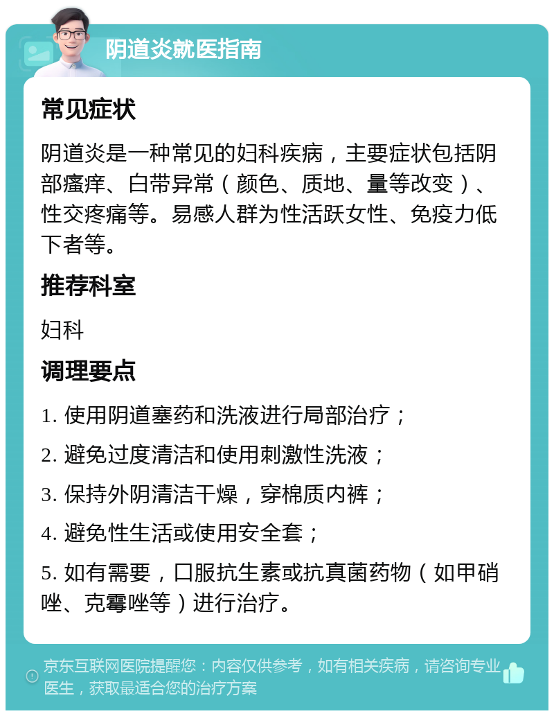 阴道炎就医指南 常见症状 阴道炎是一种常见的妇科疾病，主要症状包括阴部瘙痒、白带异常（颜色、质地、量等改变）、性交疼痛等。易感人群为性活跃女性、免疫力低下者等。 推荐科室 妇科 调理要点 1. 使用阴道塞药和洗液进行局部治疗； 2. 避免过度清洁和使用刺激性洗液； 3. 保持外阴清洁干燥，穿棉质内裤； 4. 避免性生活或使用安全套； 5. 如有需要，口服抗生素或抗真菌药物（如甲硝唑、克霉唑等）进行治疗。