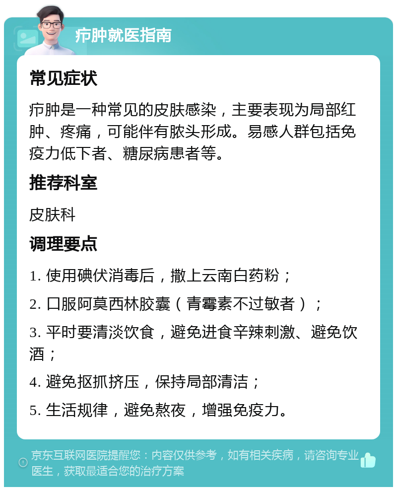 疖肿就医指南 常见症状 疖肿是一种常见的皮肤感染，主要表现为局部红肿、疼痛，可能伴有脓头形成。易感人群包括免疫力低下者、糖尿病患者等。 推荐科室 皮肤科 调理要点 1. 使用碘伏消毒后，撒上云南白药粉； 2. 口服阿莫西林胶囊（青霉素不过敏者）； 3. 平时要清淡饮食，避免进食辛辣刺激、避免饮酒； 4. 避免抠抓挤压，保持局部清洁； 5. 生活规律，避免熬夜，增强免疫力。