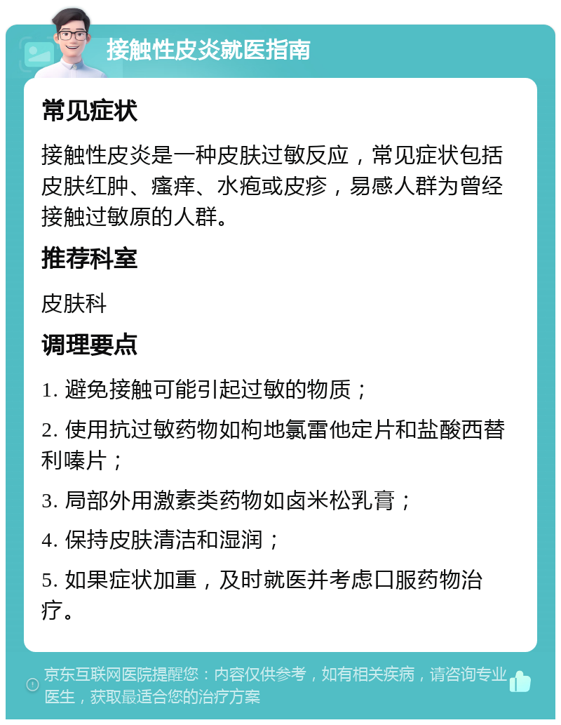 接触性皮炎就医指南 常见症状 接触性皮炎是一种皮肤过敏反应，常见症状包括皮肤红肿、瘙痒、水疱或皮疹，易感人群为曾经接触过敏原的人群。 推荐科室 皮肤科 调理要点 1. 避免接触可能引起过敏的物质； 2. 使用抗过敏药物如枸地氯雷他定片和盐酸西替利嗪片； 3. 局部外用激素类药物如卤米松乳膏； 4. 保持皮肤清洁和湿润； 5. 如果症状加重，及时就医并考虑口服药物治疗。