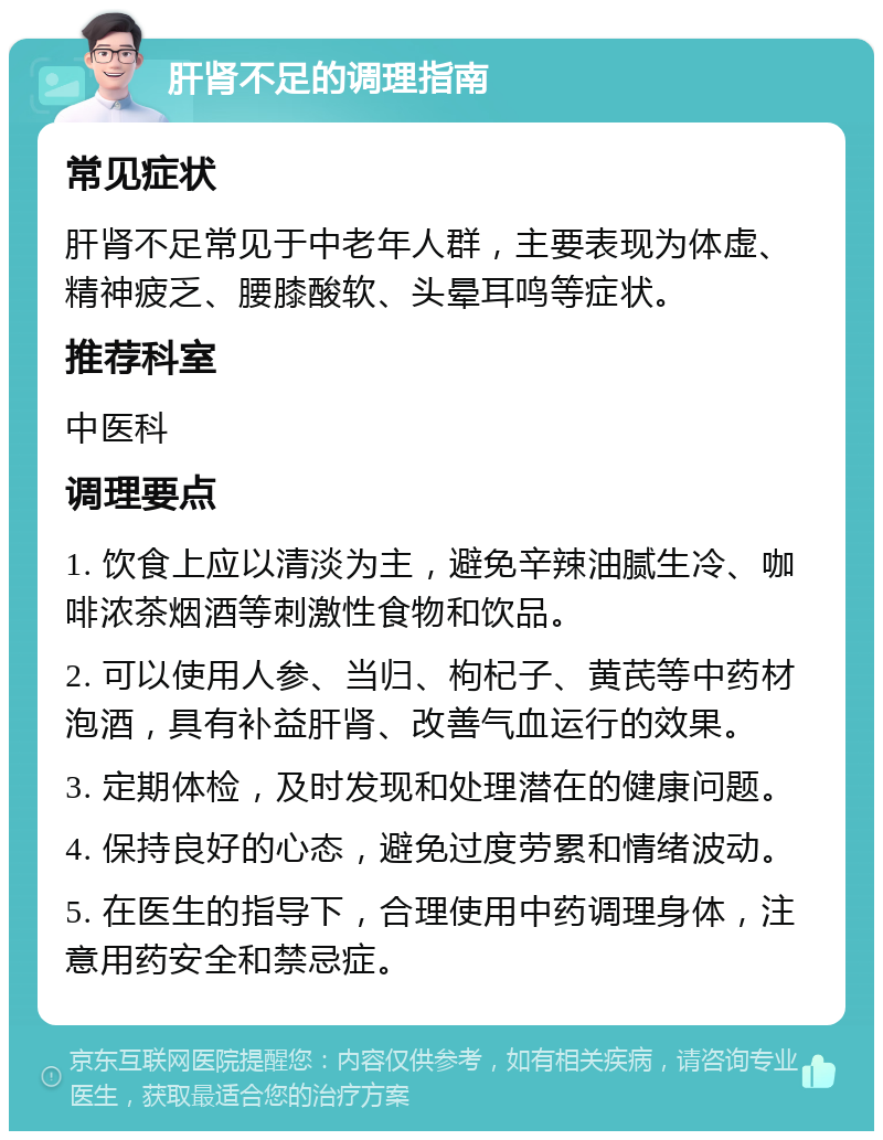 肝肾不足的调理指南 常见症状 肝肾不足常见于中老年人群，主要表现为体虚、精神疲乏、腰膝酸软、头晕耳鸣等症状。 推荐科室 中医科 调理要点 1. 饮食上应以清淡为主，避免辛辣油腻生冷、咖啡浓茶烟酒等刺激性食物和饮品。 2. 可以使用人参、当归、枸杞子、黄芪等中药材泡酒，具有补益肝肾、改善气血运行的效果。 3. 定期体检，及时发现和处理潜在的健康问题。 4. 保持良好的心态，避免过度劳累和情绪波动。 5. 在医生的指导下，合理使用中药调理身体，注意用药安全和禁忌症。