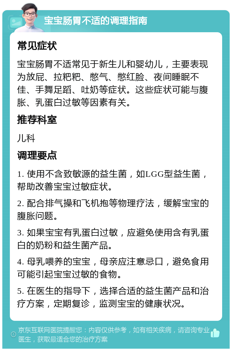 宝宝肠胃不适的调理指南 常见症状 宝宝肠胃不适常见于新生儿和婴幼儿，主要表现为放屁、拉粑粑、憋气、憋红脸、夜间睡眠不佳、手舞足蹈、吐奶等症状。这些症状可能与腹胀、乳蛋白过敏等因素有关。 推荐科室 儿科 调理要点 1. 使用不含致敏源的益生菌，如LGG型益生菌，帮助改善宝宝过敏症状。 2. 配合排气操和飞机抱等物理疗法，缓解宝宝的腹胀问题。 3. 如果宝宝有乳蛋白过敏，应避免使用含有乳蛋白的奶粉和益生菌产品。 4. 母乳喂养的宝宝，母亲应注意忌口，避免食用可能引起宝宝过敏的食物。 5. 在医生的指导下，选择合适的益生菌产品和治疗方案，定期复诊，监测宝宝的健康状况。