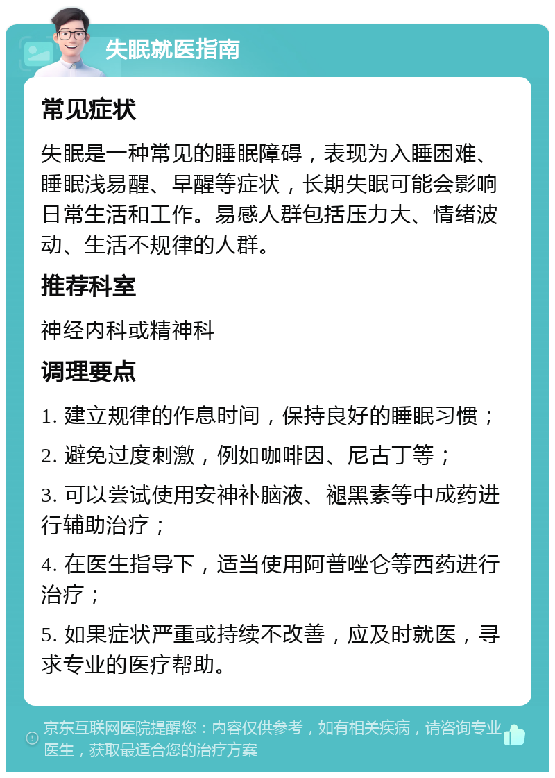 失眠就医指南 常见症状 失眠是一种常见的睡眠障碍，表现为入睡困难、睡眠浅易醒、早醒等症状，长期失眠可能会影响日常生活和工作。易感人群包括压力大、情绪波动、生活不规律的人群。 推荐科室 神经内科或精神科 调理要点 1. 建立规律的作息时间，保持良好的睡眠习惯； 2. 避免过度刺激，例如咖啡因、尼古丁等； 3. 可以尝试使用安神补脑液、褪黑素等中成药进行辅助治疗； 4. 在医生指导下，适当使用阿普唑仑等西药进行治疗； 5. 如果症状严重或持续不改善，应及时就医，寻求专业的医疗帮助。