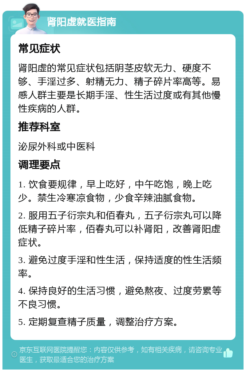 肾阳虚就医指南 常见症状 肾阳虚的常见症状包括阴茎皮软无力、硬度不够、手淫过多、射精无力、精子碎片率高等。易感人群主要是长期手淫、性生活过度或有其他慢性疾病的人群。 推荐科室 泌尿外科或中医科 调理要点 1. 饮食要规律，早上吃好，中午吃饱，晚上吃少。禁生冷寒凉食物，少食辛辣油腻食物。 2. 服用五子衍宗丸和佰春丸，五子衍宗丸可以降低精子碎片率，佰春丸可以补肾阳，改善肾阳虚症状。 3. 避免过度手淫和性生活，保持适度的性生活频率。 4. 保持良好的生活习惯，避免熬夜、过度劳累等不良习惯。 5. 定期复查精子质量，调整治疗方案。