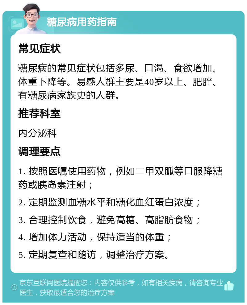 糖尿病用药指南 常见症状 糖尿病的常见症状包括多尿、口渴、食欲增加、体重下降等。易感人群主要是40岁以上、肥胖、有糖尿病家族史的人群。 推荐科室 内分泌科 调理要点 1. 按照医嘱使用药物，例如二甲双胍等口服降糖药或胰岛素注射； 2. 定期监测血糖水平和糖化血红蛋白浓度； 3. 合理控制饮食，避免高糖、高脂肪食物； 4. 增加体力活动，保持适当的体重； 5. 定期复查和随访，调整治疗方案。