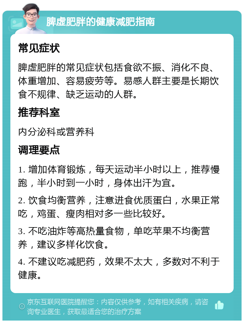 脾虚肥胖的健康减肥指南 常见症状 脾虚肥胖的常见症状包括食欲不振、消化不良、体重增加、容易疲劳等。易感人群主要是长期饮食不规律、缺乏运动的人群。 推荐科室 内分泌科或营养科 调理要点 1. 增加体育锻炼，每天运动半小时以上，推荐慢跑，半小时到一小时，身体出汗为宜。 2. 饮食均衡营养，注意进食优质蛋白，水果正常吃，鸡蛋、瘦肉相对多一些比较好。 3. 不吃油炸等高热量食物，单吃苹果不均衡营养，建议多样化饮食。 4. 不建议吃减肥药，效果不太大，多数对不利于健康。