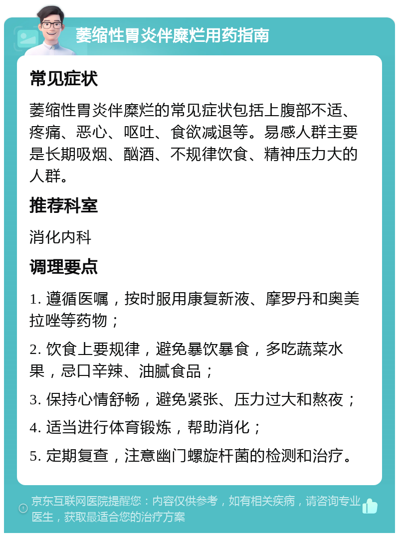 萎缩性胃炎伴糜烂用药指南 常见症状 萎缩性胃炎伴糜烂的常见症状包括上腹部不适、疼痛、恶心、呕吐、食欲减退等。易感人群主要是长期吸烟、酗酒、不规律饮食、精神压力大的人群。 推荐科室 消化内科 调理要点 1. 遵循医嘱，按时服用康复新液、摩罗丹和奥美拉唑等药物； 2. 饮食上要规律，避免暴饮暴食，多吃蔬菜水果，忌口辛辣、油腻食品； 3. 保持心情舒畅，避免紧张、压力过大和熬夜； 4. 适当进行体育锻炼，帮助消化； 5. 定期复查，注意幽门螺旋杆菌的检测和治疗。