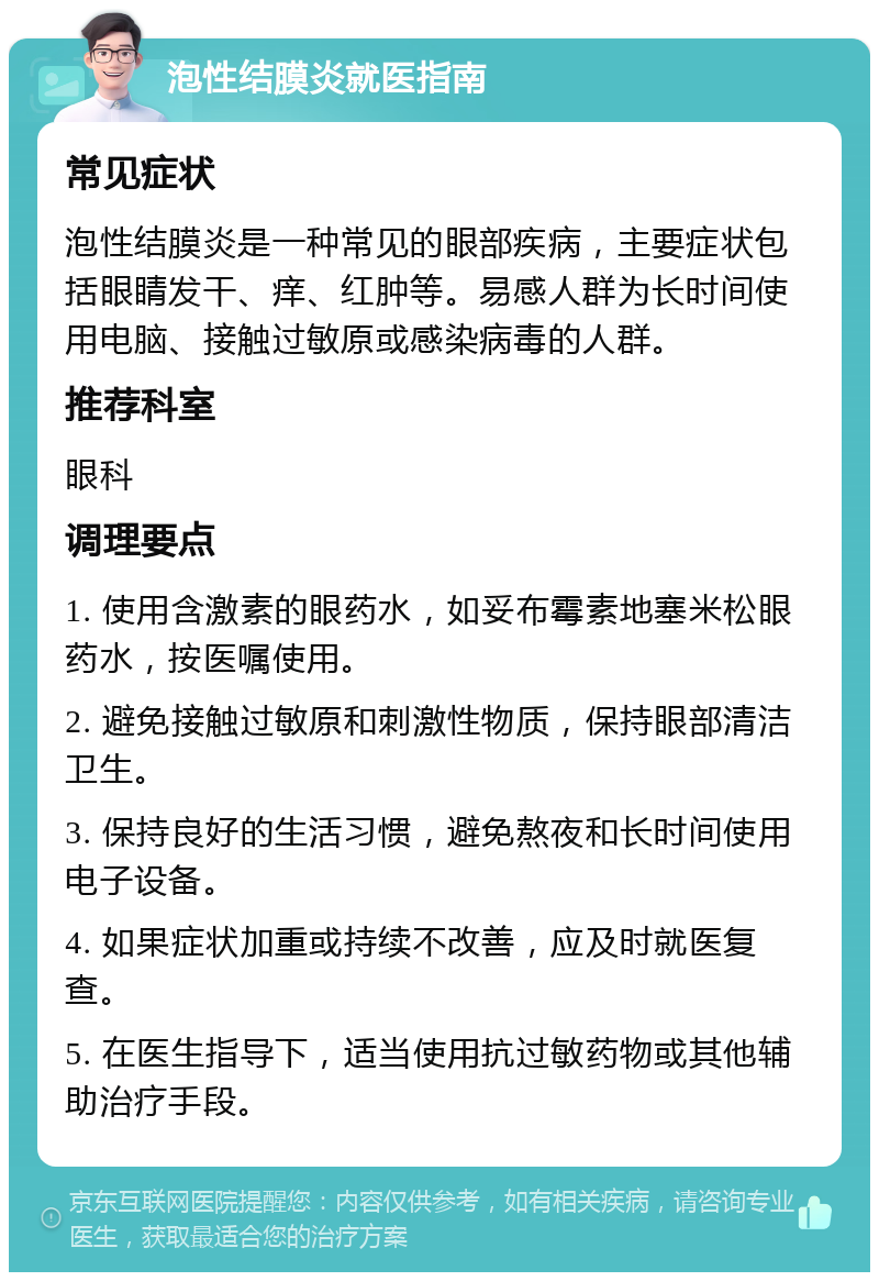 泡性结膜炎就医指南 常见症状 泡性结膜炎是一种常见的眼部疾病，主要症状包括眼睛发干、痒、红肿等。易感人群为长时间使用电脑、接触过敏原或感染病毒的人群。 推荐科室 眼科 调理要点 1. 使用含激素的眼药水，如妥布霉素地塞米松眼药水，按医嘱使用。 2. 避免接触过敏原和刺激性物质，保持眼部清洁卫生。 3. 保持良好的生活习惯，避免熬夜和长时间使用电子设备。 4. 如果症状加重或持续不改善，应及时就医复查。 5. 在医生指导下，适当使用抗过敏药物或其他辅助治疗手段。