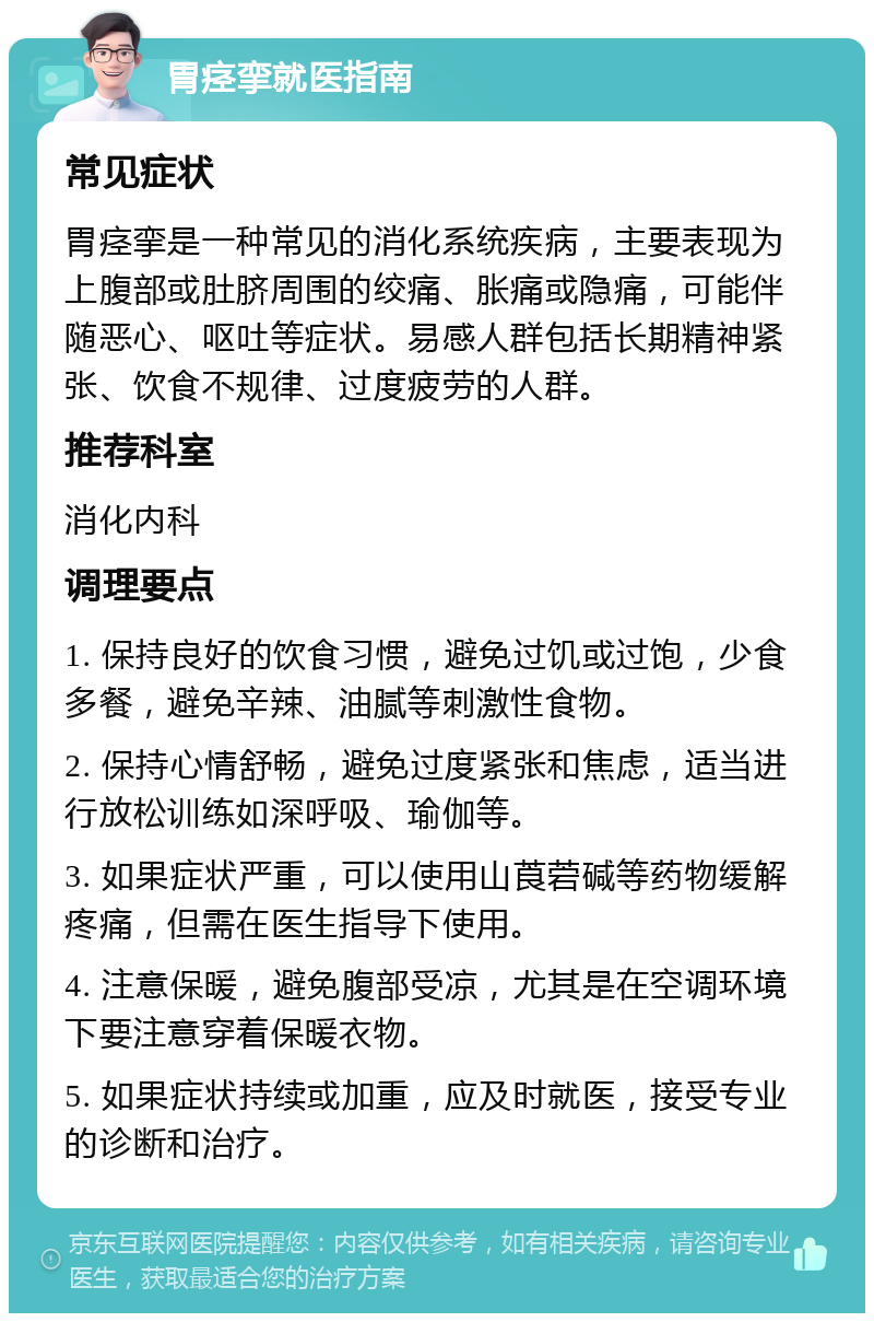 胃痉挛就医指南 常见症状 胃痉挛是一种常见的消化系统疾病，主要表现为上腹部或肚脐周围的绞痛、胀痛或隐痛，可能伴随恶心、呕吐等症状。易感人群包括长期精神紧张、饮食不规律、过度疲劳的人群。 推荐科室 消化内科 调理要点 1. 保持良好的饮食习惯，避免过饥或过饱，少食多餐，避免辛辣、油腻等刺激性食物。 2. 保持心情舒畅，避免过度紧张和焦虑，适当进行放松训练如深呼吸、瑜伽等。 3. 如果症状严重，可以使用山莨菪碱等药物缓解疼痛，但需在医生指导下使用。 4. 注意保暖，避免腹部受凉，尤其是在空调环境下要注意穿着保暖衣物。 5. 如果症状持续或加重，应及时就医，接受专业的诊断和治疗。