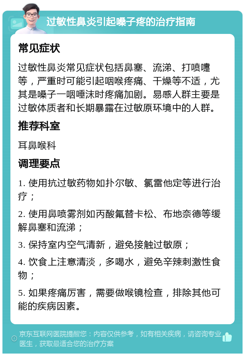 过敏性鼻炎引起嗓子疼的治疗指南 常见症状 过敏性鼻炎常见症状包括鼻塞、流涕、打喷嚏等，严重时可能引起咽喉疼痛、干燥等不适，尤其是嗓子一咽唾沫时疼痛加剧。易感人群主要是过敏体质者和长期暴露在过敏原环境中的人群。 推荐科室 耳鼻喉科 调理要点 1. 使用抗过敏药物如扑尔敏、氯雷他定等进行治疗； 2. 使用鼻喷雾剂如丙酸氟替卡松、布地奈德等缓解鼻塞和流涕； 3. 保持室内空气清新，避免接触过敏原； 4. 饮食上注意清淡，多喝水，避免辛辣刺激性食物； 5. 如果疼痛厉害，需要做喉镜检查，排除其他可能的疾病因素。