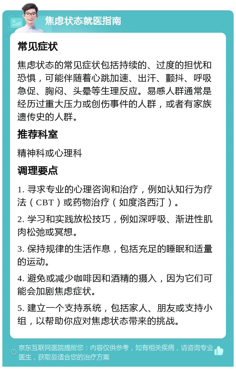 焦虑状态就医指南 常见症状 焦虑状态的常见症状包括持续的、过度的担忧和恐惧，可能伴随着心跳加速、出汗、颤抖、呼吸急促、胸闷、头晕等生理反应。易感人群通常是经历过重大压力或创伤事件的人群，或者有家族遗传史的人群。 推荐科室 精神科或心理科 调理要点 1. 寻求专业的心理咨询和治疗，例如认知行为疗法（CBT）或药物治疗（如度洛西汀）。 2. 学习和实践放松技巧，例如深呼吸、渐进性肌肉松弛或冥想。 3. 保持规律的生活作息，包括充足的睡眠和适量的运动。 4. 避免或减少咖啡因和酒精的摄入，因为它们可能会加剧焦虑症状。 5. 建立一个支持系统，包括家人、朋友或支持小组，以帮助你应对焦虑状态带来的挑战。