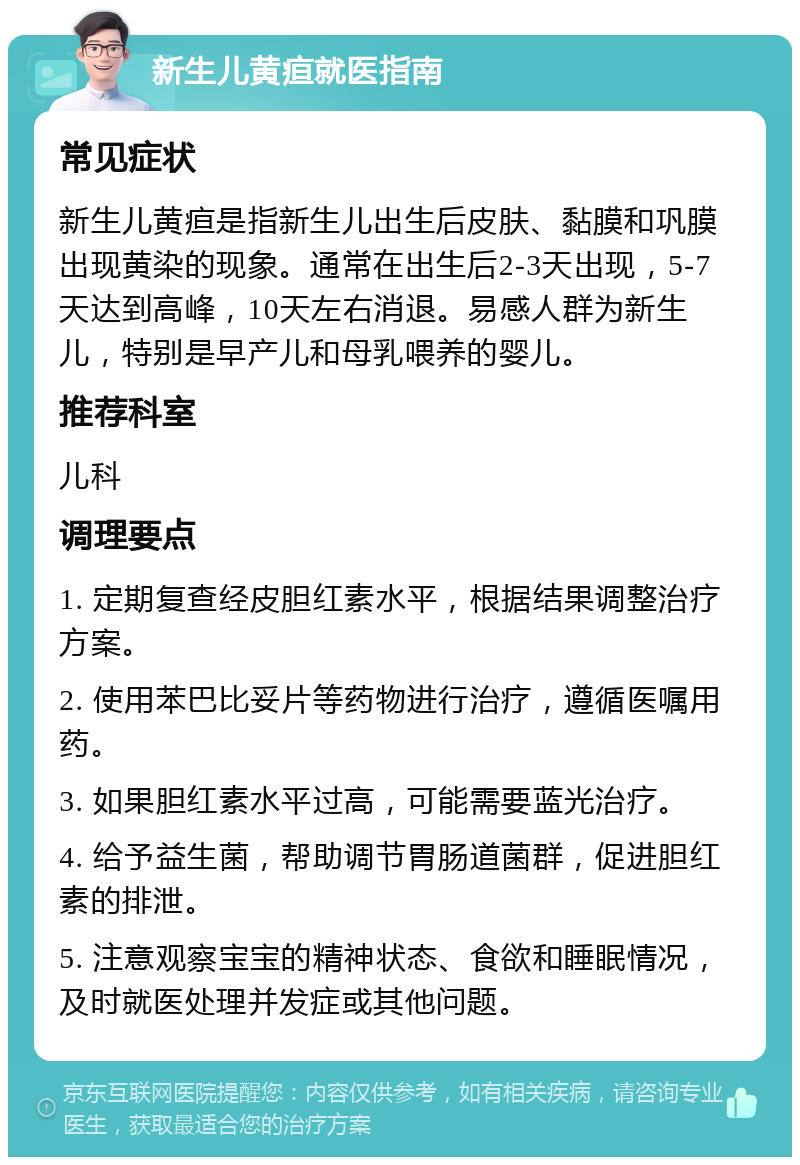 新生儿黄疸就医指南 常见症状 新生儿黄疸是指新生儿出生后皮肤、黏膜和巩膜出现黄染的现象。通常在出生后2-3天出现，5-7天达到高峰，10天左右消退。易感人群为新生儿，特别是早产儿和母乳喂养的婴儿。 推荐科室 儿科 调理要点 1. 定期复查经皮胆红素水平，根据结果调整治疗方案。 2. 使用苯巴比妥片等药物进行治疗，遵循医嘱用药。 3. 如果胆红素水平过高，可能需要蓝光治疗。 4. 给予益生菌，帮助调节胃肠道菌群，促进胆红素的排泄。 5. 注意观察宝宝的精神状态、食欲和睡眠情况，及时就医处理并发症或其他问题。