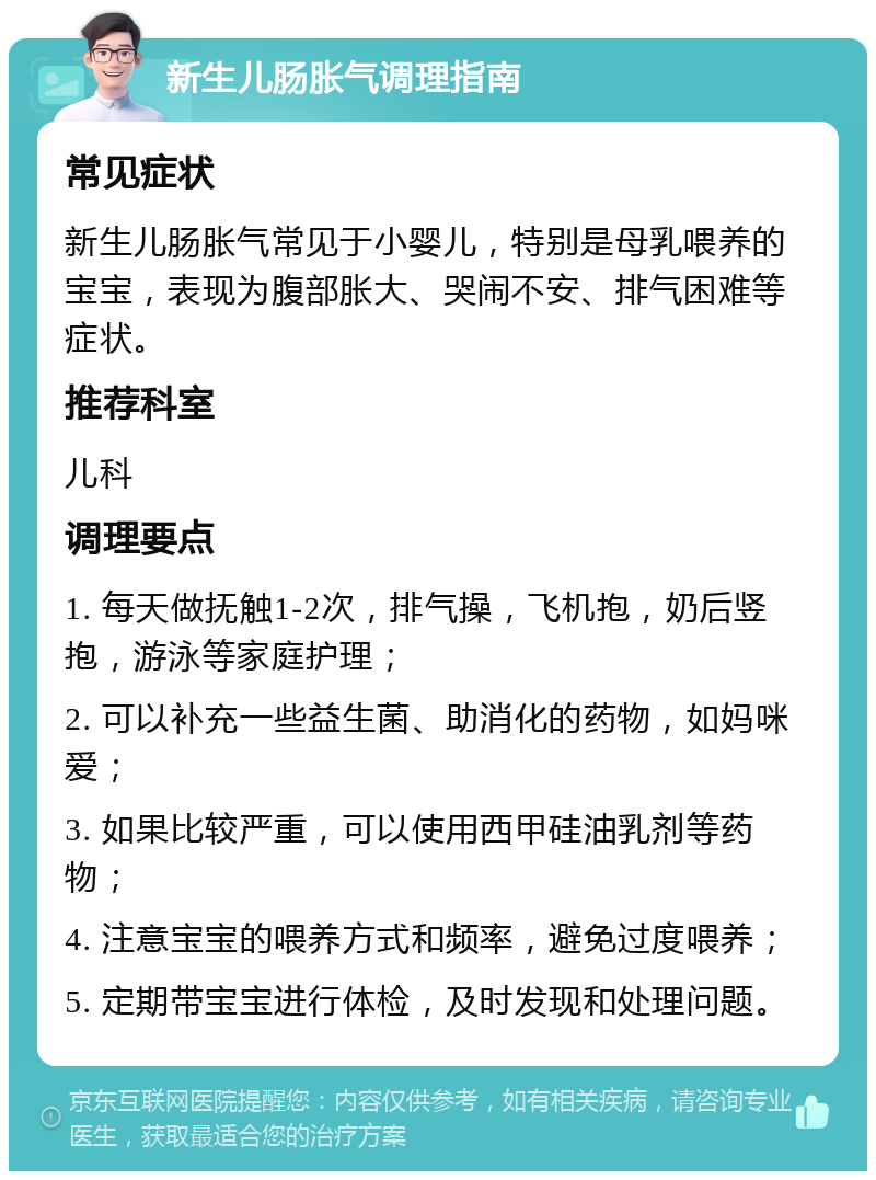 新生儿肠胀气调理指南 常见症状 新生儿肠胀气常见于小婴儿，特别是母乳喂养的宝宝，表现为腹部胀大、哭闹不安、排气困难等症状。 推荐科室 儿科 调理要点 1. 每天做抚触1-2次，排气操，飞机抱，奶后竖抱，游泳等家庭护理； 2. 可以补充一些益生菌、助消化的药物，如妈咪爱； 3. 如果比较严重，可以使用西甲硅油乳剂等药物； 4. 注意宝宝的喂养方式和频率，避免过度喂养； 5. 定期带宝宝进行体检，及时发现和处理问题。