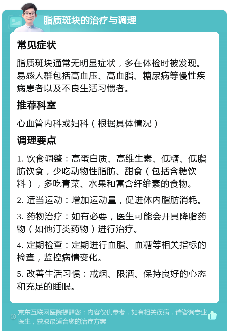 脂质斑块的治疗与调理 常见症状 脂质斑块通常无明显症状，多在体检时被发现。易感人群包括高血压、高血脂、糖尿病等慢性疾病患者以及不良生活习惯者。 推荐科室 心血管内科或妇科（根据具体情况） 调理要点 1. 饮食调整：高蛋白质、高维生素、低糖、低脂肪饮食，少吃动物性脂肪、甜食（包括含糖饮料），多吃青菜、水果和富含纤维素的食物。 2. 适当运动：增加运动量，促进体内脂肪消耗。 3. 药物治疗：如有必要，医生可能会开具降脂药物（如他汀类药物）进行治疗。 4. 定期检查：定期进行血脂、血糖等相关指标的检查，监控病情变化。 5. 改善生活习惯：戒烟、限酒、保持良好的心态和充足的睡眠。