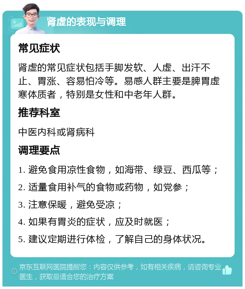 肾虚的表现与调理 常见症状 肾虚的常见症状包括手脚发软、人虚、出汗不止、胃涨、容易怕冷等。易感人群主要是脾胃虚寒体质者，特别是女性和中老年人群。 推荐科室 中医内科或肾病科 调理要点 1. 避免食用凉性食物，如海带、绿豆、西瓜等； 2. 适量食用补气的食物或药物，如党参； 3. 注意保暖，避免受凉； 4. 如果有胃炎的症状，应及时就医； 5. 建议定期进行体检，了解自己的身体状况。