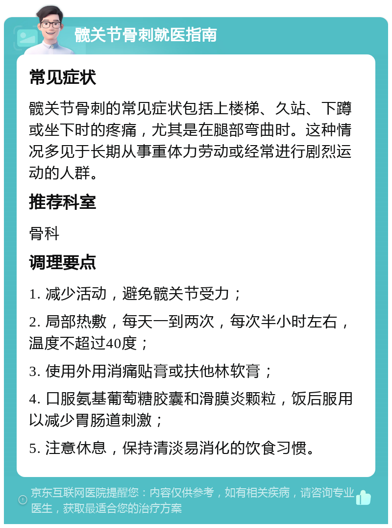 髋关节骨刺就医指南 常见症状 髋关节骨刺的常见症状包括上楼梯、久站、下蹲或坐下时的疼痛，尤其是在腿部弯曲时。这种情况多见于长期从事重体力劳动或经常进行剧烈运动的人群。 推荐科室 骨科 调理要点 1. 减少活动，避免髋关节受力； 2. 局部热敷，每天一到两次，每次半小时左右，温度不超过40度； 3. 使用外用消痛贴膏或扶他林软膏； 4. 口服氨基葡萄糖胶囊和滑膜炎颗粒，饭后服用以减少胃肠道刺激； 5. 注意休息，保持清淡易消化的饮食习惯。