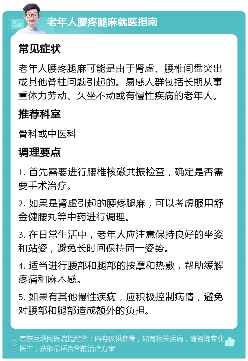 老年人腰疼腿麻就医指南 常见症状 老年人腰疼腿麻可能是由于肾虚、腰椎间盘突出或其他脊柱问题引起的。易感人群包括长期从事重体力劳动、久坐不动或有慢性疾病的老年人。 推荐科室 骨科或中医科 调理要点 1. 首先需要进行腰椎核磁共振检查，确定是否需要手术治疗。 2. 如果是肾虚引起的腰疼腿麻，可以考虑服用舒金健腰丸等中药进行调理。 3. 在日常生活中，老年人应注意保持良好的坐姿和站姿，避免长时间保持同一姿势。 4. 适当进行腰部和腿部的按摩和热敷，帮助缓解疼痛和麻木感。 5. 如果有其他慢性疾病，应积极控制病情，避免对腰部和腿部造成额外的负担。