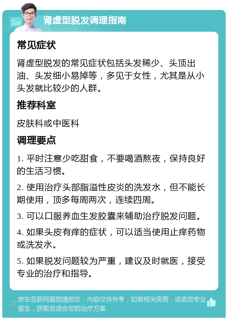 肾虚型脱发调理指南 常见症状 肾虚型脱发的常见症状包括头发稀少、头顶出油、头发细小易掉等，多见于女性，尤其是从小头发就比较少的人群。 推荐科室 皮肤科或中医科 调理要点 1. 平时注意少吃甜食，不要喝酒熬夜，保持良好的生活习惯。 2. 使用治疗头部脂溢性皮炎的洗发水，但不能长期使用，顶多每周两次，连续四周。 3. 可以口服养血生发胶囊来辅助治疗脱发问题。 4. 如果头皮有痒的症状，可以适当使用止痒药物或洗发水。 5. 如果脱发问题较为严重，建议及时就医，接受专业的治疗和指导。