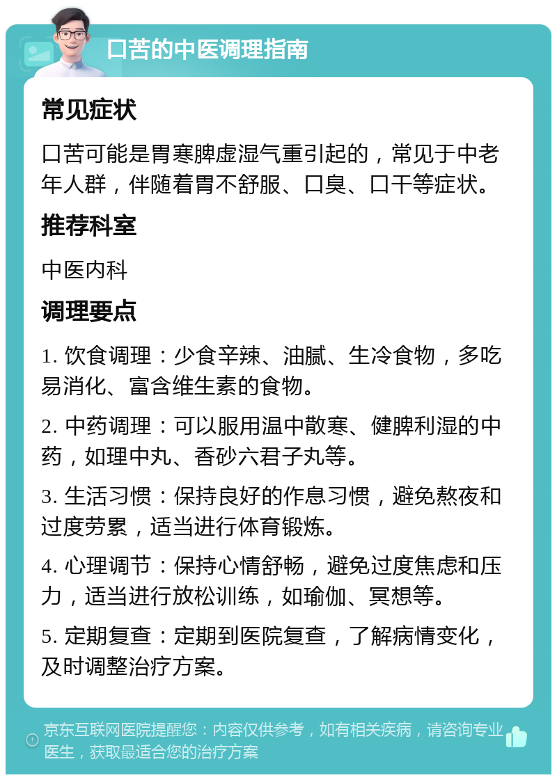 口苦的中医调理指南 常见症状 口苦可能是胃寒脾虚湿气重引起的，常见于中老年人群，伴随着胃不舒服、口臭、口干等症状。 推荐科室 中医内科 调理要点 1. 饮食调理：少食辛辣、油腻、生冷食物，多吃易消化、富含维生素的食物。 2. 中药调理：可以服用温中散寒、健脾利湿的中药，如理中丸、香砂六君子丸等。 3. 生活习惯：保持良好的作息习惯，避免熬夜和过度劳累，适当进行体育锻炼。 4. 心理调节：保持心情舒畅，避免过度焦虑和压力，适当进行放松训练，如瑜伽、冥想等。 5. 定期复查：定期到医院复查，了解病情变化，及时调整治疗方案。