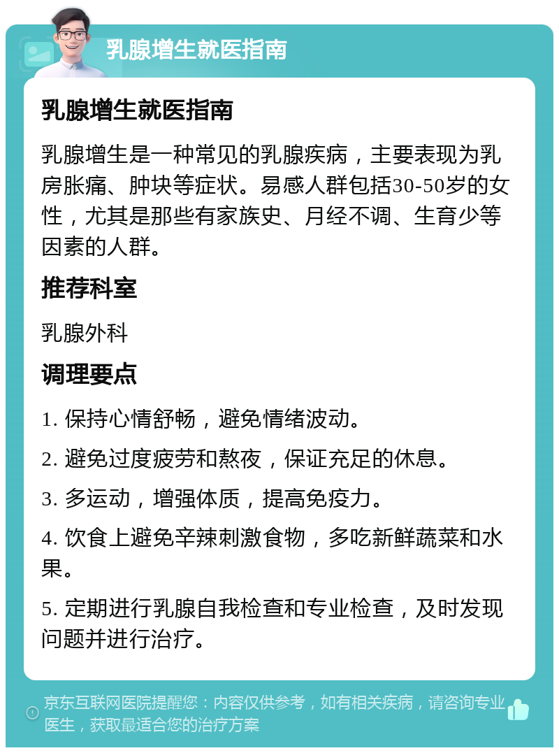 乳腺增生就医指南 乳腺增生就医指南 乳腺增生是一种常见的乳腺疾病，主要表现为乳房胀痛、肿块等症状。易感人群包括30-50岁的女性，尤其是那些有家族史、月经不调、生育少等因素的人群。 推荐科室 乳腺外科 调理要点 1. 保持心情舒畅，避免情绪波动。 2. 避免过度疲劳和熬夜，保证充足的休息。 3. 多运动，增强体质，提高免疫力。 4. 饮食上避免辛辣刺激食物，多吃新鲜蔬菜和水果。 5. 定期进行乳腺自我检查和专业检查，及时发现问题并进行治疗。