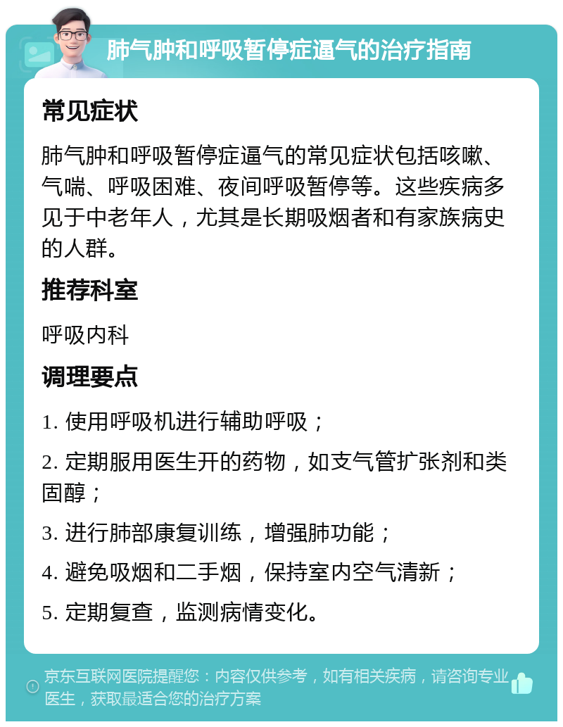 肺气肿和呼吸暂停症逼气的治疗指南 常见症状 肺气肿和呼吸暂停症逼气的常见症状包括咳嗽、气喘、呼吸困难、夜间呼吸暂停等。这些疾病多见于中老年人，尤其是长期吸烟者和有家族病史的人群。 推荐科室 呼吸内科 调理要点 1. 使用呼吸机进行辅助呼吸； 2. 定期服用医生开的药物，如支气管扩张剂和类固醇； 3. 进行肺部康复训练，增强肺功能； 4. 避免吸烟和二手烟，保持室内空气清新； 5. 定期复查，监测病情变化。