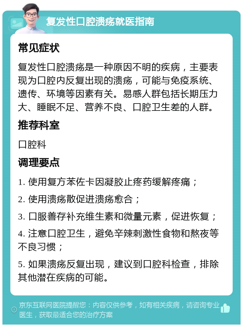 复发性口腔溃疡就医指南 常见症状 复发性口腔溃疡是一种原因不明的疾病，主要表现为口腔内反复出现的溃疡，可能与免疫系统、遗传、环境等因素有关。易感人群包括长期压力大、睡眠不足、营养不良、口腔卫生差的人群。 推荐科室 口腔科 调理要点 1. 使用复方苯佐卡因凝胶止疼药缓解疼痛； 2. 使用溃疡散促进溃疡愈合； 3. 口服善存补充维生素和微量元素，促进恢复； 4. 注意口腔卫生，避免辛辣刺激性食物和熬夜等不良习惯； 5. 如果溃疡反复出现，建议到口腔科检查，排除其他潜在疾病的可能。