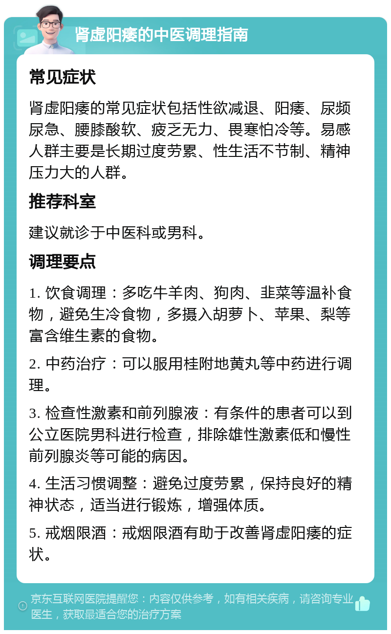 肾虚阳痿的中医调理指南 常见症状 肾虚阳痿的常见症状包括性欲减退、阳痿、尿频尿急、腰膝酸软、疲乏无力、畏寒怕冷等。易感人群主要是长期过度劳累、性生活不节制、精神压力大的人群。 推荐科室 建议就诊于中医科或男科。 调理要点 1. 饮食调理：多吃牛羊肉、狗肉、韭菜等温补食物，避免生冷食物，多摄入胡萝卜、苹果、梨等富含维生素的食物。 2. 中药治疗：可以服用桂附地黄丸等中药进行调理。 3. 检查性激素和前列腺液：有条件的患者可以到公立医院男科进行检查，排除雄性激素低和慢性前列腺炎等可能的病因。 4. 生活习惯调整：避免过度劳累，保持良好的精神状态，适当进行锻炼，增强体质。 5. 戒烟限酒：戒烟限酒有助于改善肾虚阳痿的症状。