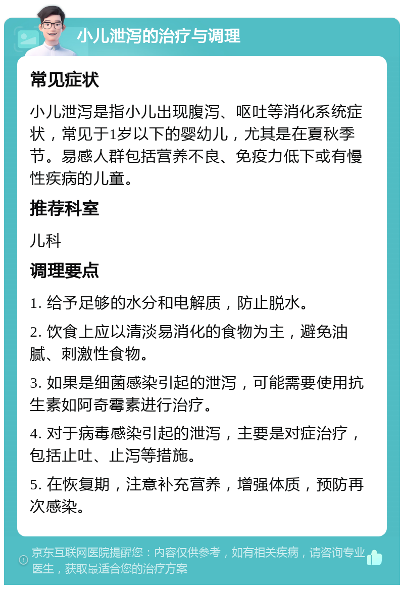 小儿泄泻的治疗与调理 常见症状 小儿泄泻是指小儿出现腹泻、呕吐等消化系统症状，常见于1岁以下的婴幼儿，尤其是在夏秋季节。易感人群包括营养不良、免疫力低下或有慢性疾病的儿童。 推荐科室 儿科 调理要点 1. 给予足够的水分和电解质，防止脱水。 2. 饮食上应以清淡易消化的食物为主，避免油腻、刺激性食物。 3. 如果是细菌感染引起的泄泻，可能需要使用抗生素如阿奇霉素进行治疗。 4. 对于病毒感染引起的泄泻，主要是对症治疗，包括止吐、止泻等措施。 5. 在恢复期，注意补充营养，增强体质，预防再次感染。