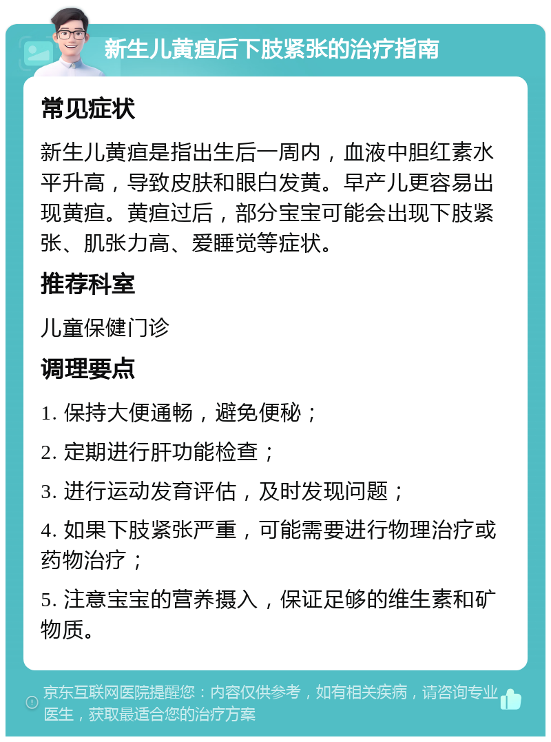 新生儿黄疸后下肢紧张的治疗指南 常见症状 新生儿黄疸是指出生后一周内，血液中胆红素水平升高，导致皮肤和眼白发黄。早产儿更容易出现黄疸。黄疸过后，部分宝宝可能会出现下肢紧张、肌张力高、爱睡觉等症状。 推荐科室 儿童保健门诊 调理要点 1. 保持大便通畅，避免便秘； 2. 定期进行肝功能检查； 3. 进行运动发育评估，及时发现问题； 4. 如果下肢紧张严重，可能需要进行物理治疗或药物治疗； 5. 注意宝宝的营养摄入，保证足够的维生素和矿物质。