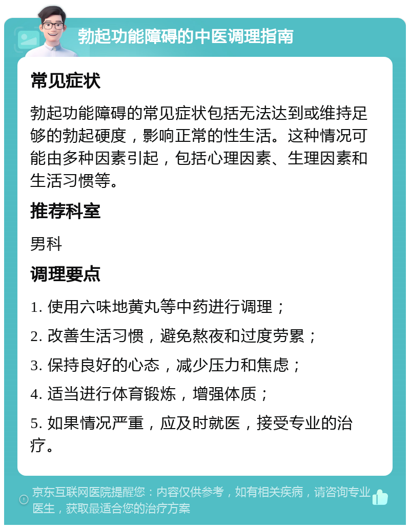 勃起功能障碍的中医调理指南 常见症状 勃起功能障碍的常见症状包括无法达到或维持足够的勃起硬度，影响正常的性生活。这种情况可能由多种因素引起，包括心理因素、生理因素和生活习惯等。 推荐科室 男科 调理要点 1. 使用六味地黄丸等中药进行调理； 2. 改善生活习惯，避免熬夜和过度劳累； 3. 保持良好的心态，减少压力和焦虑； 4. 适当进行体育锻炼，增强体质； 5. 如果情况严重，应及时就医，接受专业的治疗。