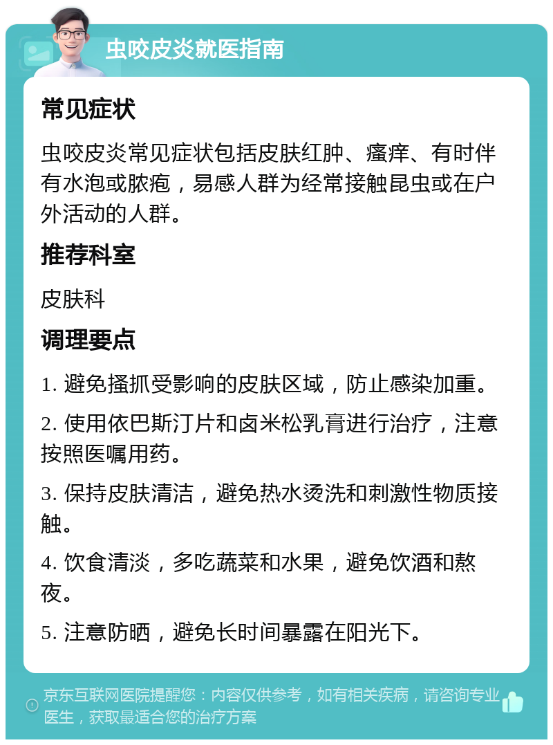 虫咬皮炎就医指南 常见症状 虫咬皮炎常见症状包括皮肤红肿、瘙痒、有时伴有水泡或脓疱，易感人群为经常接触昆虫或在户外活动的人群。 推荐科室 皮肤科 调理要点 1. 避免搔抓受影响的皮肤区域，防止感染加重。 2. 使用依巴斯汀片和卤米松乳膏进行治疗，注意按照医嘱用药。 3. 保持皮肤清洁，避免热水烫洗和刺激性物质接触。 4. 饮食清淡，多吃蔬菜和水果，避免饮酒和熬夜。 5. 注意防晒，避免长时间暴露在阳光下。