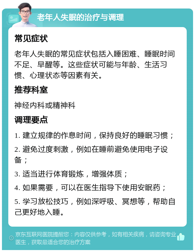 老年人失眠的治疗与调理 常见症状 老年人失眠的常见症状包括入睡困难、睡眠时间不足、早醒等。这些症状可能与年龄、生活习惯、心理状态等因素有关。 推荐科室 神经内科或精神科 调理要点 1. 建立规律的作息时间，保持良好的睡眠习惯； 2. 避免过度刺激，例如在睡前避免使用电子设备； 3. 适当进行体育锻炼，增强体质； 4. 如果需要，可以在医生指导下使用安眠药； 5. 学习放松技巧，例如深呼吸、冥想等，帮助自己更好地入睡。