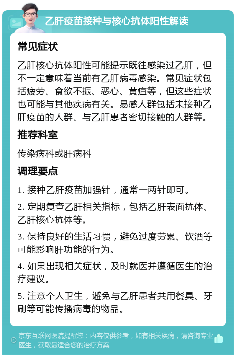 乙肝疫苗接种与核心抗体阳性解读 常见症状 乙肝核心抗体阳性可能提示既往感染过乙肝，但不一定意味着当前有乙肝病毒感染。常见症状包括疲劳、食欲不振、恶心、黄疸等，但这些症状也可能与其他疾病有关。易感人群包括未接种乙肝疫苗的人群、与乙肝患者密切接触的人群等。 推荐科室 传染病科或肝病科 调理要点 1. 接种乙肝疫苗加强针，通常一两针即可。 2. 定期复查乙肝相关指标，包括乙肝表面抗体、乙肝核心抗体等。 3. 保持良好的生活习惯，避免过度劳累、饮酒等可能影响肝功能的行为。 4. 如果出现相关症状，及时就医并遵循医生的治疗建议。 5. 注意个人卫生，避免与乙肝患者共用餐具、牙刷等可能传播病毒的物品。