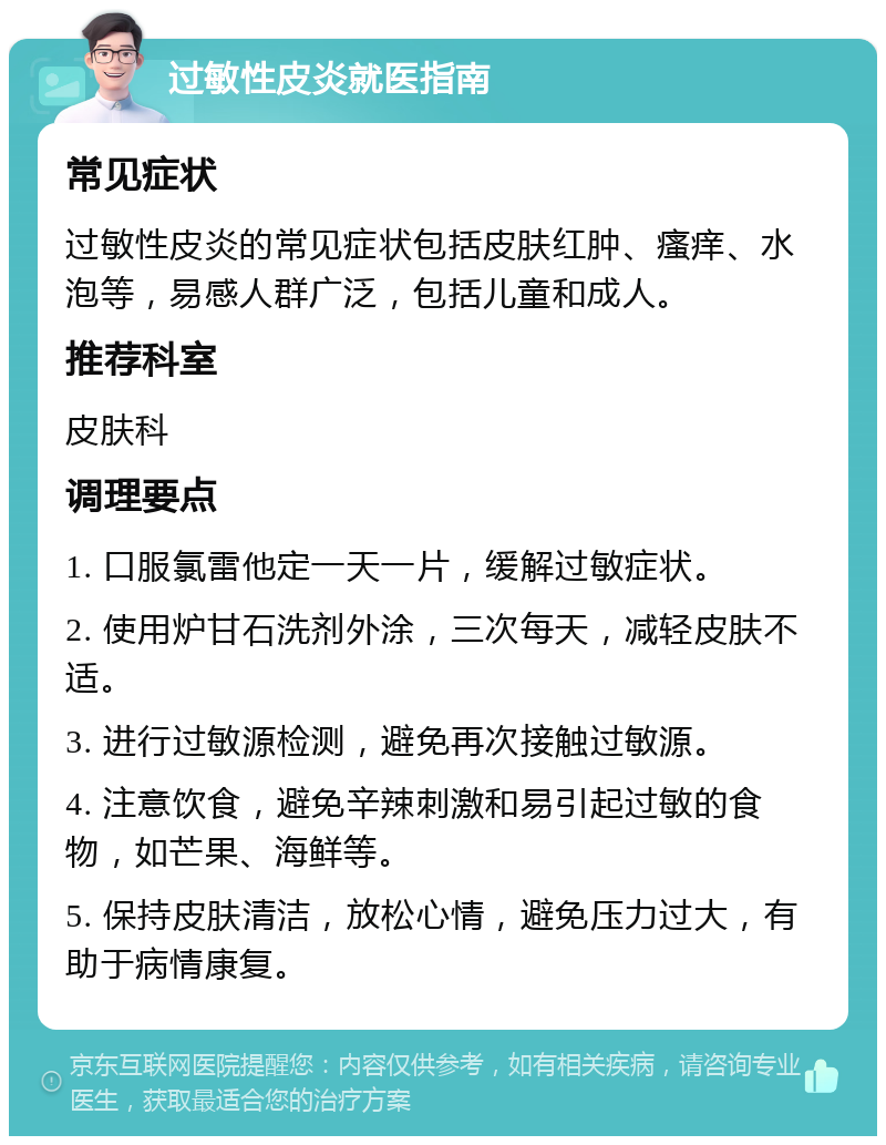 过敏性皮炎就医指南 常见症状 过敏性皮炎的常见症状包括皮肤红肿、瘙痒、水泡等，易感人群广泛，包括儿童和成人。 推荐科室 皮肤科 调理要点 1. 口服氯雷他定一天一片，缓解过敏症状。 2. 使用炉甘石洗剂外涂，三次每天，减轻皮肤不适。 3. 进行过敏源检测，避免再次接触过敏源。 4. 注意饮食，避免辛辣刺激和易引起过敏的食物，如芒果、海鲜等。 5. 保持皮肤清洁，放松心情，避免压力过大，有助于病情康复。