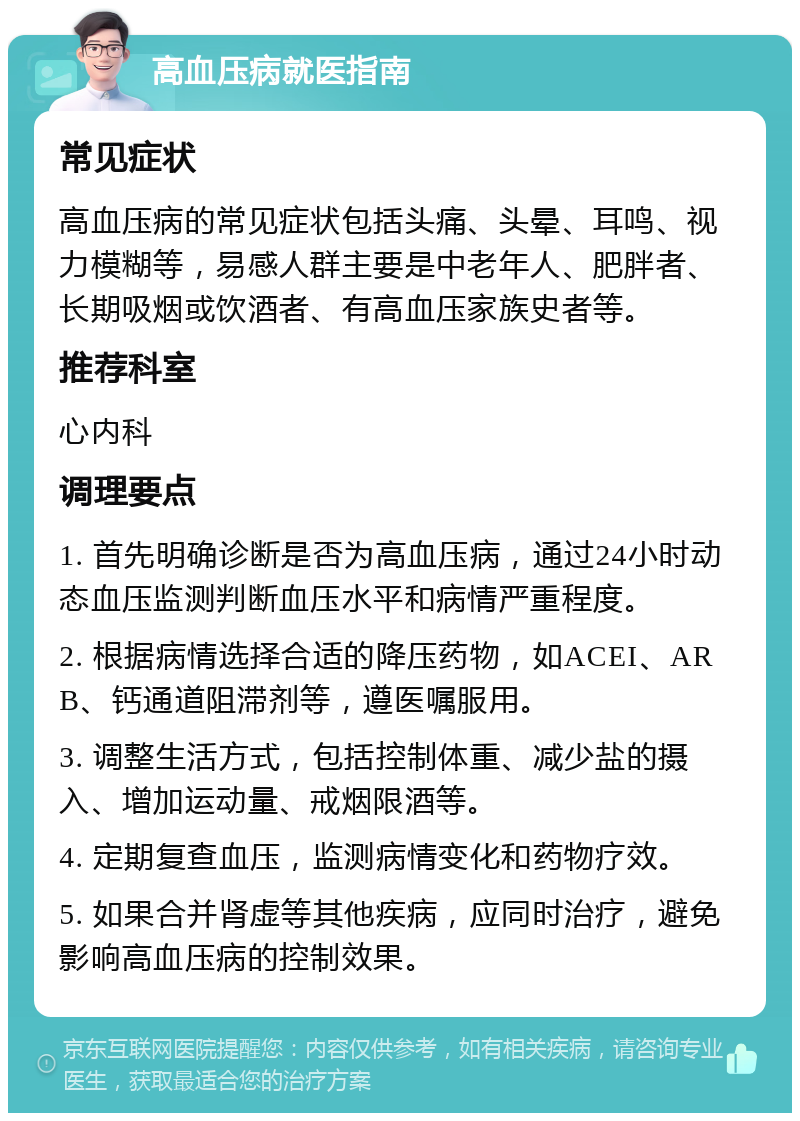 高血压病就医指南 常见症状 高血压病的常见症状包括头痛、头晕、耳鸣、视力模糊等，易感人群主要是中老年人、肥胖者、长期吸烟或饮酒者、有高血压家族史者等。 推荐科室 心内科 调理要点 1. 首先明确诊断是否为高血压病，通过24小时动态血压监测判断血压水平和病情严重程度。 2. 根据病情选择合适的降压药物，如ACEI、ARB、钙通道阻滞剂等，遵医嘱服用。 3. 调整生活方式，包括控制体重、减少盐的摄入、增加运动量、戒烟限酒等。 4. 定期复查血压，监测病情变化和药物疗效。 5. 如果合并肾虚等其他疾病，应同时治疗，避免影响高血压病的控制效果。