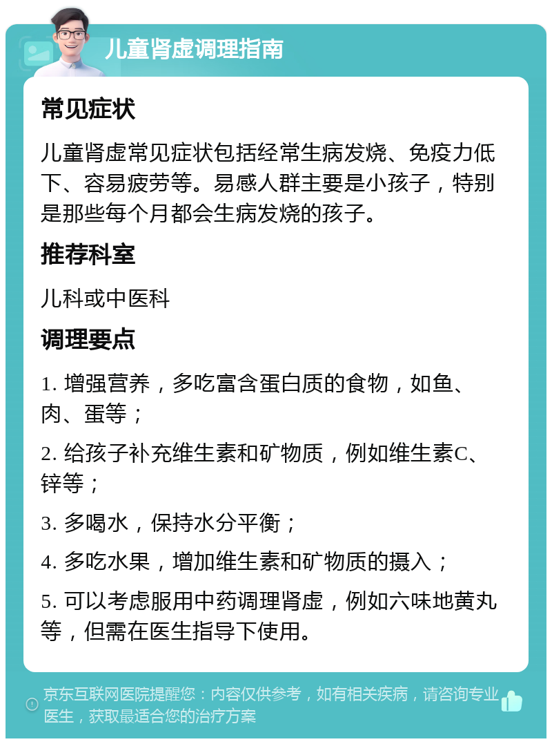 儿童肾虚调理指南 常见症状 儿童肾虚常见症状包括经常生病发烧、免疫力低下、容易疲劳等。易感人群主要是小孩子，特别是那些每个月都会生病发烧的孩子。 推荐科室 儿科或中医科 调理要点 1. 增强营养，多吃富含蛋白质的食物，如鱼、肉、蛋等； 2. 给孩子补充维生素和矿物质，例如维生素C、锌等； 3. 多喝水，保持水分平衡； 4. 多吃水果，增加维生素和矿物质的摄入； 5. 可以考虑服用中药调理肾虚，例如六味地黄丸等，但需在医生指导下使用。