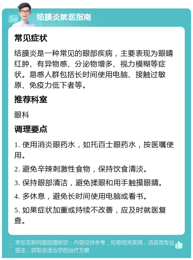 结膜炎就医指南 常见症状 结膜炎是一种常见的眼部疾病，主要表现为眼睛红肿、有异物感、分泌物增多、视力模糊等症状。易感人群包括长时间使用电脑、接触过敏原、免疫力低下者等。 推荐科室 眼科 调理要点 1. 使用消炎眼药水，如托百士眼药水，按医嘱使用。 2. 避免辛辣刺激性食物，保持饮食清淡。 3. 保持眼部清洁，避免揉眼和用手触摸眼睛。 4. 多休息，避免长时间使用电脑或看书。 5. 如果症状加重或持续不改善，应及时就医复查。