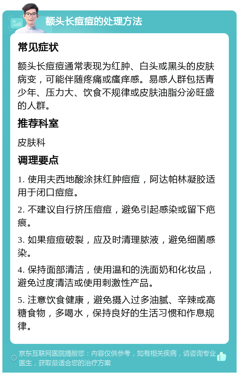 额头长痘痘的处理方法 常见症状 额头长痘痘通常表现为红肿、白头或黑头的皮肤病变，可能伴随疼痛或瘙痒感。易感人群包括青少年、压力大、饮食不规律或皮肤油脂分泌旺盛的人群。 推荐科室 皮肤科 调理要点 1. 使用夫西地酸涂抹红肿痘痘，阿达帕林凝胶适用于闭口痘痘。 2. 不建议自行挤压痘痘，避免引起感染或留下疤痕。 3. 如果痘痘破裂，应及时清理脓液，避免细菌感染。 4. 保持面部清洁，使用温和的洗面奶和化妆品，避免过度清洁或使用刺激性产品。 5. 注意饮食健康，避免摄入过多油腻、辛辣或高糖食物，多喝水，保持良好的生活习惯和作息规律。