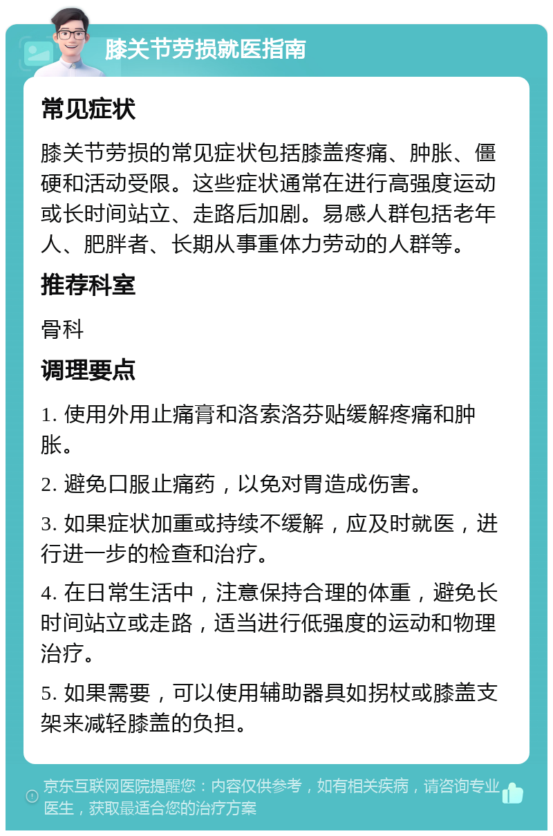 膝关节劳损就医指南 常见症状 膝关节劳损的常见症状包括膝盖疼痛、肿胀、僵硬和活动受限。这些症状通常在进行高强度运动或长时间站立、走路后加剧。易感人群包括老年人、肥胖者、长期从事重体力劳动的人群等。 推荐科室 骨科 调理要点 1. 使用外用止痛膏和洛索洛芬贴缓解疼痛和肿胀。 2. 避免口服止痛药，以免对胃造成伤害。 3. 如果症状加重或持续不缓解，应及时就医，进行进一步的检查和治疗。 4. 在日常生活中，注意保持合理的体重，避免长时间站立或走路，适当进行低强度的运动和物理治疗。 5. 如果需要，可以使用辅助器具如拐杖或膝盖支架来减轻膝盖的负担。