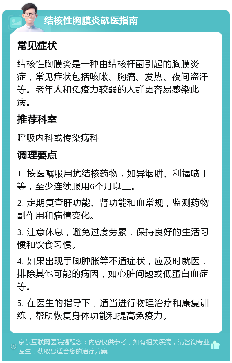 结核性胸膜炎就医指南 常见症状 结核性胸膜炎是一种由结核杆菌引起的胸膜炎症，常见症状包括咳嗽、胸痛、发热、夜间盗汗等。老年人和免疫力较弱的人群更容易感染此病。 推荐科室 呼吸内科或传染病科 调理要点 1. 按医嘱服用抗结核药物，如异烟肼、利福喷丁等，至少连续服用6个月以上。 2. 定期复查肝功能、肾功能和血常规，监测药物副作用和病情变化。 3. 注意休息，避免过度劳累，保持良好的生活习惯和饮食习惯。 4. 如果出现手脚肿胀等不适症状，应及时就医，排除其他可能的病因，如心脏问题或低蛋白血症等。 5. 在医生的指导下，适当进行物理治疗和康复训练，帮助恢复身体功能和提高免疫力。