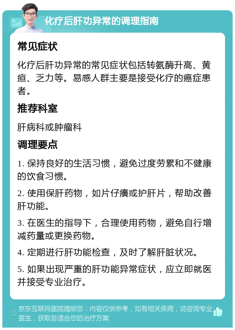 化疗后肝功异常的调理指南 常见症状 化疗后肝功异常的常见症状包括转氨酶升高、黄疸、乏力等。易感人群主要是接受化疗的癌症患者。 推荐科室 肝病科或肿瘤科 调理要点 1. 保持良好的生活习惯，避免过度劳累和不健康的饮食习惯。 2. 使用保肝药物，如片仔癀或护肝片，帮助改善肝功能。 3. 在医生的指导下，合理使用药物，避免自行增减药量或更换药物。 4. 定期进行肝功能检查，及时了解肝脏状况。 5. 如果出现严重的肝功能异常症状，应立即就医并接受专业治疗。